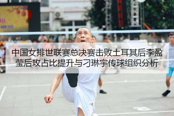 中国女排世联赛总决赛击败土耳其后李盈莹后攻占比提升与刁琳宇传球组织分析